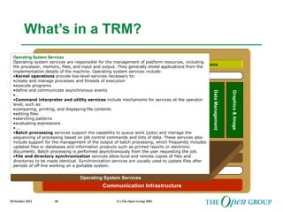 20 October 2022 (C) The Open Group 2003
40
Qualities
Infrastructure Applications Business Applications
Communication Infrastructure
Communications Infrastructure Interface
Network Services
System
&
Network
Management
Software
Engineering
Application Programming Interface
Data
Management
Location
&
Directory
Data
Interchange
International
Operations
Transaction
Processing
Security
Graphics
&
Image
User
Interface
What’s in a TRM?
Operating System Services
Operating System Services
Operating System Services
Operating system services are responsible for the management of platform resources, including
the processor, memory, files, and input and output. They generally shield applications from the
implementation details of the machine. Operating system services include:
•Kernel operations provide low-level services necessary to:
•create and manage processes and threads of execution
•execute programs
•define and communicate asynchronous events
•…
•Command interpreter and utility services include mechanisms for services at the operator
level, such as:
•comparing, printing, and displaying file contents
•editing files
•searching patterns
•evaluating expressions
•….
•Batch processing services support the capability to queue work (jobs) and manage the
sequencing of processing based on job control commands and lists of data. These services also
include support for the management of the output of batch processing, which frequently includes
updated files or databases and information products such as printed reports or electronic
documents. Batch processing is performed asynchronously from the user requesting the job.
•File and directory synchronization services allow local and remote copies of files and
directories to be made identical. Synchronization services are usually used to update files after
periods of off line working on a portable system.
 