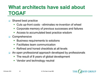 20 October 2022 (C) The Open Group 2003
42
What architects have said about
TOGAF
 Shared best practice
 Cuts up-front costs - eliminates re-invention of wheel
 Corporate memory of previous successes and failures
 Access to accumulated best practice wisdom
 Comprehensive
 Business requirements to solutions
 Facilitates team communication
 Refined and honed checklists at all levels
 An open professional approach developed by professionals
 The result of 8 years of global development
 Vendor and technology neutral
 