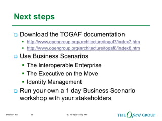 20 October 2022 (C) The Open Group 2003
43
Next steps
 Download the TOGAF documentation
 http://www.opengroup.org/architecture/togaf7/index7.htm
 http://www.opengroup.org/architecture/togaf8/index8.htm
 Use Business Scenarios
 The Interoperable Enterprise
 The Executive on the Move
 Identity Management
 Run your own a 1 day Business Scenario
workshop with your stakeholders
 