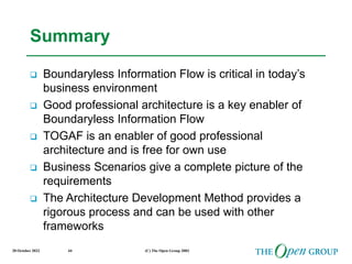 20 October 2022 (C) The Open Group 2003
44
Summary
 Boundaryless Information Flow is critical in today’s
business environment
 Good professional architecture is a key enabler of
Boundaryless Information Flow
 TOGAF is an enabler of good professional
architecture and is free for own use
 Business Scenarios give a complete picture of the
requirements
 The Architecture Development Method provides a
rigorous process and can be used with other
frameworks
 