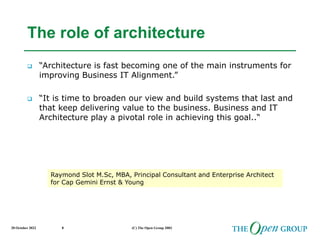 20 October 2022 (C) The Open Group 2003
8
The role of architecture
 “Architecture is fast becoming one of the main instruments for
improving Business IT Alignment.”
 “It is time to broaden our view and build systems that last and
that keep delivering value to the business. Business and IT
Architecture play a pivotal role in achieving this goal..“
Raymond Slot M.Sc, MBA, Principal Consultant and Enterprise Architect
for Cap Gemini Ernst & Young
 