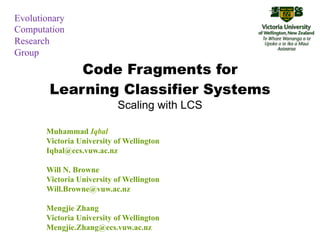 Evolutionary
Computation
Research
Group
            Code Fragments for
        Learning Classifier Systems
                           Scaling with LCS

       Muhammad Iqbal
       Victoria University of Wellington
       Iqbal@ecs.vuw.ac.nz

       Will N. Browne
       Victoria University of Wellington
       Will.Browne@vuw.ac.nz

       Mengjie Zhang
       Victoria University of Wellington
       Mengjie.Zhang@ecs.vuw.ac.nz
 