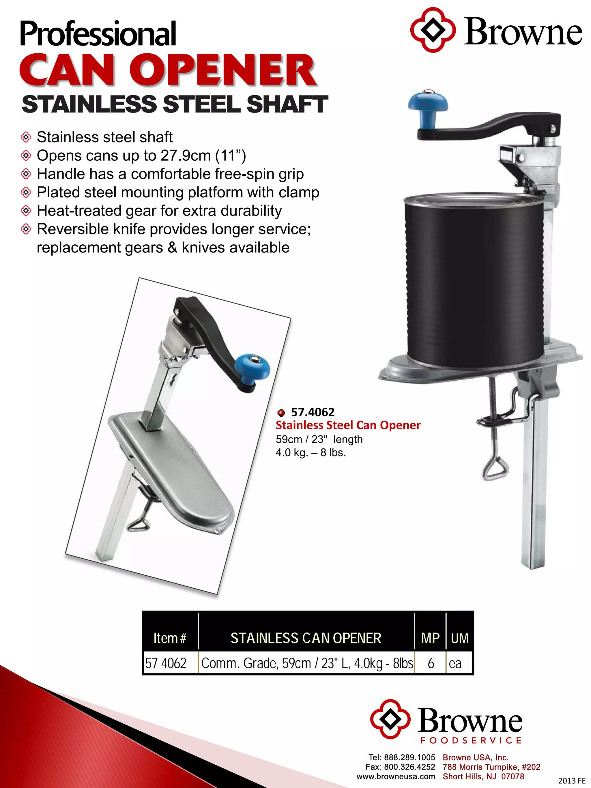 2013 FE
Professional
CAN OPENER
STAINLESS STEEL SHAFT
Stainless steel shaft
Opens cans up to 27.9cm (11”)
Handle has a comfortable free-spin grip
Plated steel mounting platform with clamp
Heat-treated gear for extra durability
Reversible knife provides longer service;
replacement gears & knives available
57.4062
Stainless Steel Can Opener
59cm / 23" length
4.0 kg. – 8 lbs.
Item# STAINLESS CAN OPENER MP UM
57 4062 Comm. Grade, 59cm / 23" L, 4.0kg - 8lbs 6 ea