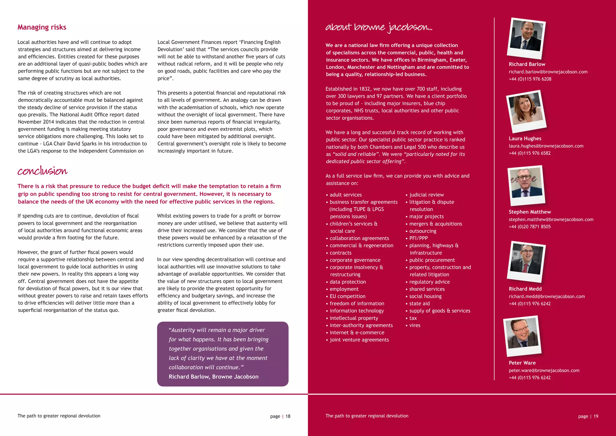 Managing risks
Local authorities have and will continue to adopt
strategies and structures aimed at delivering income
and efficiencies. Entities created for these purposes
are an additional layer of quasi-public bodies which are
performing public functions but are not subject to the
same degree of scrutiny as local authorities.
The risk of creating structures which are not
democratically accountable must be balanced against
the steady decline of service provision if the status
quo prevails. The National Audit Office report dated
November 2014 indicates that the reduction in central
government funding is making meeting statutory
service obligations more challenging. This looks set to
continue - LGA Chair David Sparks in his introduction to
the LGA’s response to the Independent Commission on
Local Government Finances report ‘Financing English
Devolution’ said that “The services councils provide
will not be able to withstand another five years of cuts
without radical reform, and it will be people who rely
on good roads, public facilities and care who pay the
price”.
This presents a potential financial and reputational risk
to all levels of government. An analogy can be drawn
with the academisation of schools, which now operate
without the oversight of local government. There have
since been numerous reports of financial irregularity,
poor governance and even extremist plots, which
could have been mitigated by additional oversight.
Central government’s oversight role is likely to become
increasingly important in future.
conclusion
If spending cuts are to continue, devolution of fiscal
powers to local government and the reorganisation
of local authorities around functional economic areas
would provide a firm footing for the future.
However, the grant of further fiscal powers would
require a supportive relationship between central and
local government to guide local authorities in using
their new powers. In reality this appears a long way
off. Central government does not have the appetite
for devolution of fiscal powers, but it is our view that
without greater powers to raise and retain taxes efforts
to drive efficiencies will deliver little more than a
superficial reorganisation of the status quo.
Whilst existing powers to trade for a profit or borrow
money are under utilised, we believe that austerity will
drive their increased use. We consider that the use of
these powers would be enhanced by a relaxation of the
restrictions currently imposed upon their use.
In our view spending decentralisation will continue and
local authorities will use innovative solutions to take
advantage of available opportunities. We consider that
the value of new structures open to local government
are likely to provide the greatest opportunity for
efficiency and budgetary savings, and increase the
ability of local government to effectively lobby for
greater fiscal devolution.
The path to greater regional devolution page | 18 page | 19
“Austerity will remain a major driver
for what happens. It has been bringing
together organisations and given the
lack of clarity we have at the moment
collaboration will continue.”
Richard Barlow, Browne Jacobson
The path to greater regional devolution
• adult services
• business transfer agreements
(including TUPE & LPGS 	
	 pensions issues)
• children’s services &
		 social care
• collaboration agreements
• commercial & regeneration
• contracts
• corporate governance
• corporate insolvency & 	
	restructuring
• data protection
• employment
• EU competition
• freedom of information
• information technology
• intellectual property
• inter-authority agreements
• internet & e-commerce
• joint venture agreements
• judicial review
• litigation & dispute 		
	resolution
• major projects
• mergers & acquisitions
• outsourcing
• PFI/PPP
• planning, highways & 		
	infrastructure
• public procurement
• property, construction and 	
	 related litigation
• regulatory advice
• shared services
• social housing
• state aid
• supply of goods & services
• tax
• vires
Richard Barlow
richard.barlow@brownejacobson.com
+44 (O)115 976 6208
Richard Medd
richard.medd@brownejacobson.com
+44 (0)115 976 6242
Laura Hughes
laura.hughes@brownejacobson.com
+44 (0)115 976 6582
Peter Ware
peter.ware@brownejacobson.com
+44 (0)115 976 6242
Stephen Matthew
stephen.matthew@brownejacobson.com
+44 (0)20 7871 8505
We are a national law firm offering a unique collection
of specialisms across the commercial, public, health and
insurance sectors. We have offices in Birmingham, Exeter,
London, Manchester and Nottingham and are committed to
being a quality, relationship-led business.
Established in 1832, we now have over 700 staff, including
over 300 lawyers and 97 partners. We have a client portfolio
to be proud of - including major insurers, blue chip
corporates, NHS trusts, local authorities and other public
sector organisations.
We have a long and successful track record of working with
public sector. Our specialist public sector practice is ranked
nationally by both Chambers and Legal 500 who describe us
as “solid and reliable”. We were “particularly noted for its
dedicated public sector offering”.
As a full service law firm, we can provide you with advice and
assistance on:
about browne jacobson...
There is a risk that pressure to reduce the budget deficit will make the temptation to retain a firm
grip on public spending too strong to resist for central government. However, it is necessary to
balance the needs of the UK economy with the need for effective public services in the regions.
 