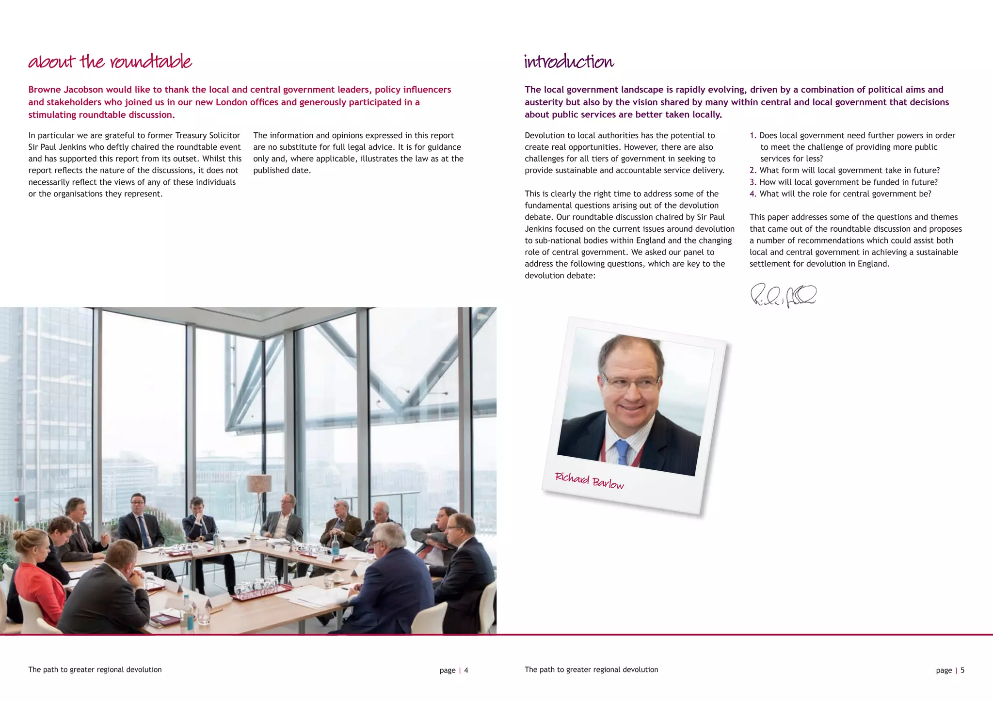 introduction
Devolution to local authorities has the potential to
create real opportunities. However, there are also
challenges for all tiers of government in seeking to
provide sustainable and accountable service delivery.
This is clearly the right time to address some of the
fundamental questions arising out of the devolution
debate. Our roundtable discussion chaired by Sir Paul
Jenkins focused on the current issues around devolution
to sub-national bodies within England and the changing
role of central government. We asked our panel to
address the following questions, which are key to the
devolution debate:
1. Does local government need further powers in order
to meet the challenge of providing more public
services for less?
2. What form will local government take in future?
3. How will local government be funded in future?
4. What will the role for central government be?
This paper addresses some of the questions and themes
that came out of the roundtable discussion and proposes
a number of recommendations which could assist both
local and central government in achieving a sustainable
settlement for devolution in England.
The path to greater regional devolution page | 4 The path to greater regional devolution page | 5
In particular we are grateful to former Treasury Solicitor
Sir Paul Jenkins who deftly chaired the roundtable event
and has supported this report from its outset. Whilst this
report reflects the nature of the discussions, it does not
necessarily reflect the views of any of these individuals
or the organisations they represent.
The information and opinions expressed in this report
are no substitute for full legal advice. It is for guidance
only and, where applicable, illustrates the law as at the
published date.
Browne Jacobson would like to thank the local and central government leaders, policy influencers
and stakeholders who joined us in our new London offices and generously participated in a
stimulating roundtable discussion.
The local government landscape is rapidly evolving, driven by a combination of political aims and
austerity but also by the vision shared by many within central and local government that decisions
about public services are better taken locally.
about the roundtable
Richard Barlow
 