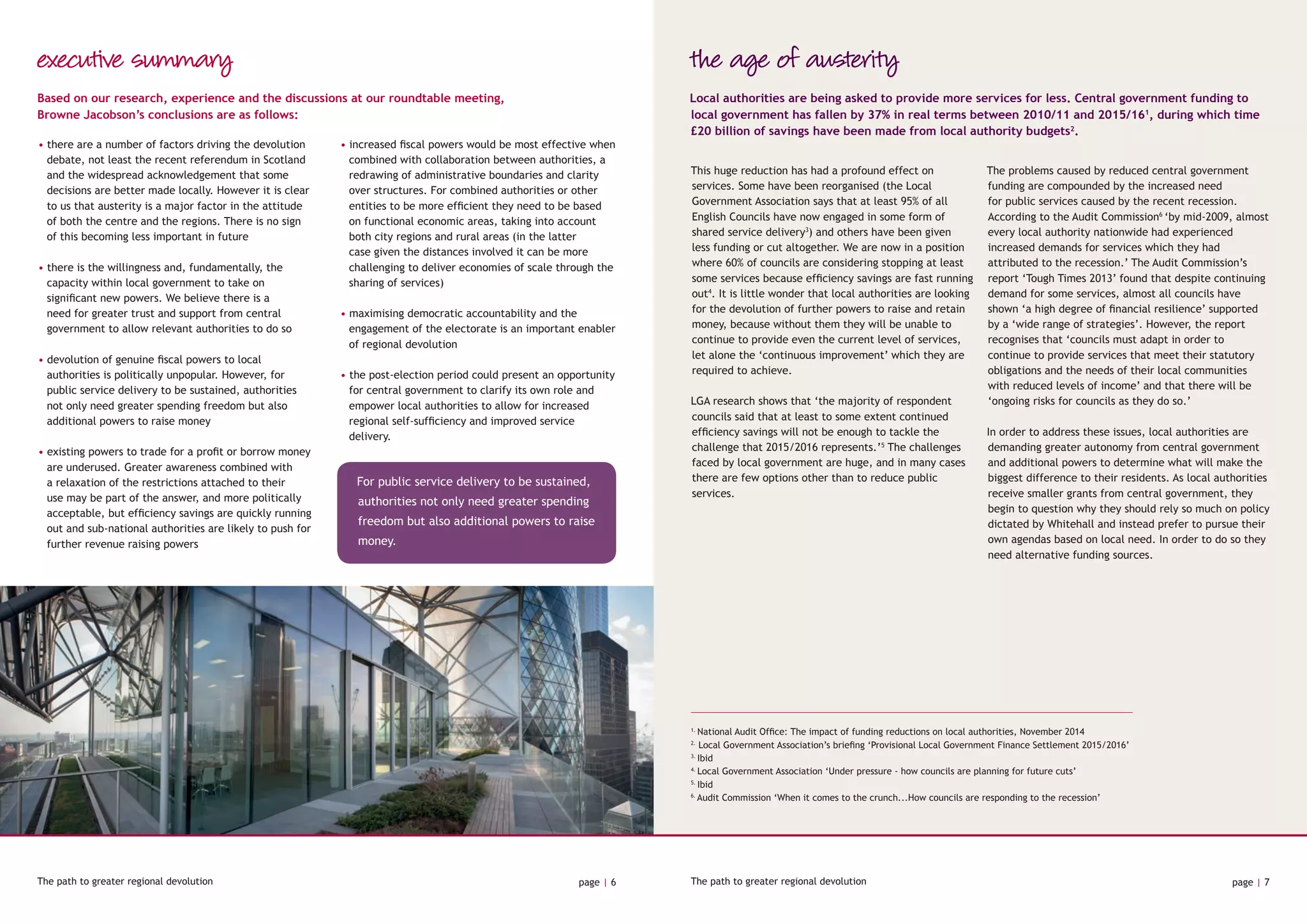 The path to greater regional devolution page | 6 The path to greater regional devolution page | 7
executive summary
Based on our research, experience and the discussions at our roundtable meeting,
Browne Jacobson’s conclusions are as follows:
• there are a number of factors driving the devolution
debate, not least the recent referendum in Scotland
and the widespread acknowledgement that some
decisions are better made locally. However it is clear
to us that austerity is a major factor in the attitude
of both the centre and the regions. There is no sign
of this becoming less important in future
• there is the willingness and, fundamentally, the
capacity within local government to take on
significant new powers. We believe there is a
need for greater trust and support from central
government to allow relevant authorities to do so
• devolution of genuine fiscal powers to local
authorities is politically unpopular. However, for
public service delivery to be sustained, authorities
not only need greater spending freedom but also
additional powers to raise money
• existing powers to trade for a profit or borrow money
are underused. Greater awareness combined with
a relaxation of the restrictions attached to their
use may be part of the answer, and more politically
acceptable, but efficiency savings are quickly running
out and sub-national authorities are likely to push for
further revenue raising powers
• increased fiscal powers would be most effective when
combined with collaboration between authorities, a
redrawing of administrative boundaries and clarity
over structures. For combined authorities or other
entities to be more efficient they need to be based
on functional economic areas, taking into account
both city regions and rural areas (in the latter
case given the distances involved it can be more
challenging to deliver economies of scale through the
sharing of services)
• maximising democratic accountability and the
engagement of the electorate is an important enabler
of regional devolution
• the post-election period could present an opportunity
for central government to clarify its own role and
empower local authorities to allow for increased
regional self-sufficiency and improved service
delivery.
the age of austerity
This huge reduction has had a profound effect on
services. Some have been reorganised (the Local
Government Association says that at least 95% of all
English Councils have now engaged in some form of
shared service delivery3
) and others have been given
less funding or cut altogether. We are now in a position
where 60% of councils are considering stopping at least
some services because efficiency savings are fast running
out4
. It is little wonder that local authorities are looking
for the devolution of further powers to raise and retain
money, because without them they will be unable to
continue to provide even the current level of services,
let alone the ‘continuous improvement’ which they are
required to achieve.
LGA research shows that ‘the majority of respondent
councils said that at least to some extent continued
efficiency savings will not be enough to tackle the
challenge that 2015/2016 represents.’5
The challenges
faced by local government are huge, and in many cases
there are few options other than to reduce public
services.
The problems caused by reduced central government
funding are compounded by the increased need
for public services caused by the recent recession.
According to the Audit Commission6
‘by mid-2009, almost
every local authority nationwide had experienced
increased demands for services which they had
attributed to the recession.’ The Audit Commission’s
report ‘Tough Times 2013’ found that despite continuing
demand for some services, almost all councils have
shown ‘a high degree of financial resilience’ supported
by a ‘wide range of strategies’. However, the report
recognises that ‘councils must adapt in order to
continue to provide services that meet their statutory
obligations and the needs of their local communities
with reduced levels of income’ and that there will be
‘ongoing risks for councils as they do so.’
In order to address these issues, local authorities are
demanding greater autonomy from central government
and additional powers to determine what will make the
biggest difference to their residents. As local authorities
receive smaller grants from central government, they
begin to question why they should rely so much on policy
dictated by Whitehall and instead prefer to pursue their
own agendas based on local need. In order to do so they
need alternative funding sources.
Local authorities are being asked to provide more services for less. Central government funding to
local government has fallen by 37% in real terms between 2010/11 and 2015/161
, during which time
£20 billion of savings have been made from local authority budgets2
.
1.
National Audit Office: The impact of funding reductions on local authorities, November 2014
2.
Local Government Association’s briefing ‘Provisional Local Government Finance Settlement 2015/2016’
3.
Ibid
4.
Local Government Association ‘Under pressure - how councils are planning for future cuts’
5.
Ibid
6.
Audit Commission ‘When it comes to the crunch...How councils are responding to the recession’
For public service delivery to be sustained,
authorities not only need greater spending
freedom but also additional powers to raise
money.
 