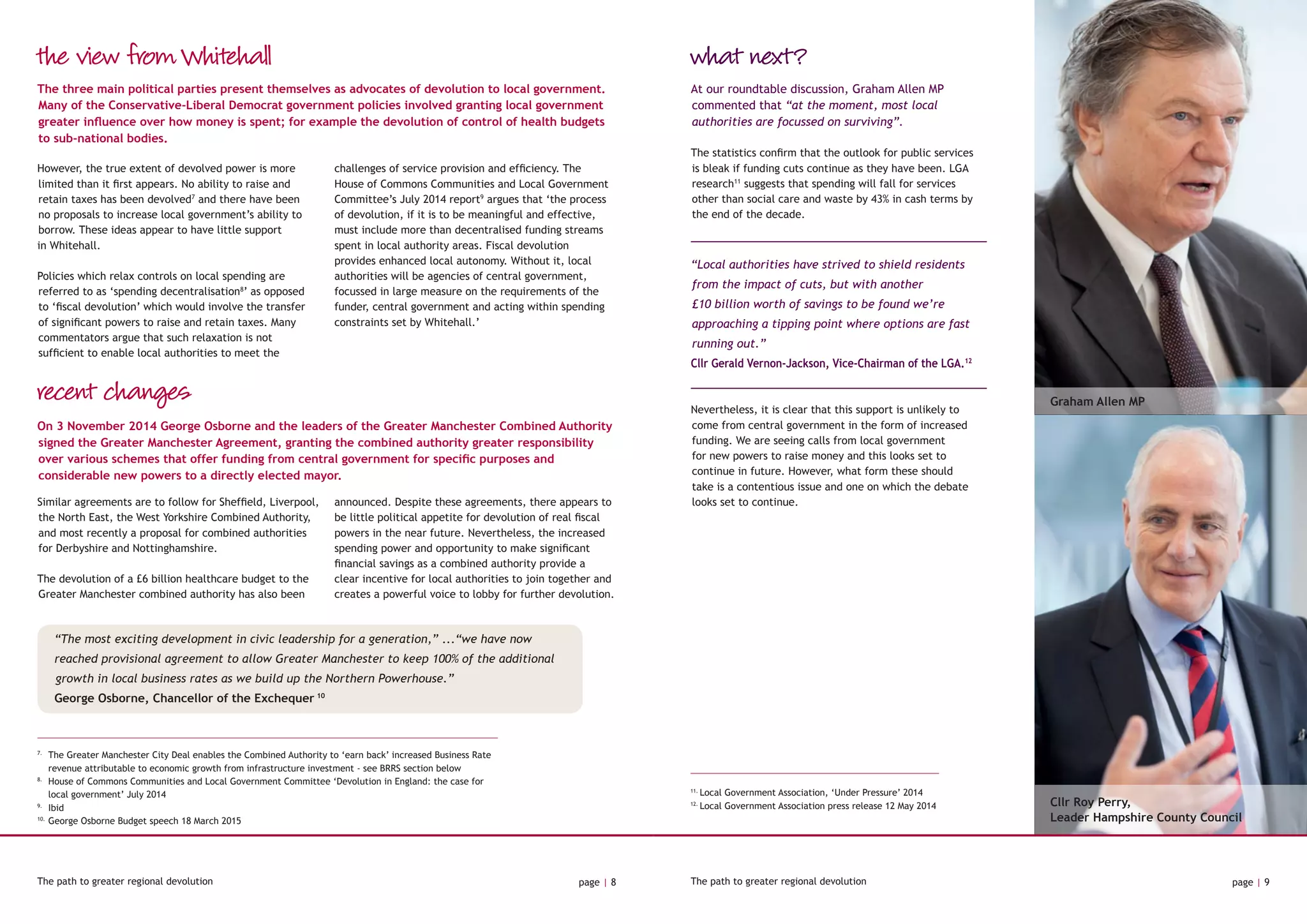 Cllr Roy Perry,
Leader Hampshire County Council
Graham Allen MP
11.
Local Government Association, ‘Under Pressure’ 2014
12.
Local Government Association press release 12 May 2014
The path to greater regional devolution page | 8 The path to greater regional devolution page | 9
the view from Whitehall
recent changes
However, the true extent of devolved power is more
limited than it first appears. No ability to raise and
retain taxes has been devolved7
and there have been
no proposals to increase local government’s ability to
borrow. These ideas appear to have little support
in Whitehall.
Policies which relax controls on local spending are
referred to as ‘spending decentralisation8
’ as opposed
to ‘fiscal devolution’ which would involve the transfer
of significant powers to raise and retain taxes. Many
commentators argue that such relaxation is not
sufficient to enable local authorities to meet the
challenges of service provision and efficiency. The
House of Commons Communities and Local Government
Committee’s July 2014 report9
argues that ‘the process
of devolution, if it is to be meaningful and effective,
must include more than decentralised funding streams
spent in local authority areas. Fiscal devolution
provides enhanced local autonomy. Without it, local
authorities will be agencies of central government,
focussed in large measure on the requirements of the
funder, central government and acting within spending
constraints set by Whitehall.’
The three main political parties present themselves as advocates of devolution to local government.
Many of the Conservative-Liberal Democrat government policies involved granting local government
greater influence over how money is spent; for example the devolution of control of health budgets
to sub-national bodies.
On 3 November 2014 George Osborne and the leaders of the Greater Manchester Combined Authority
signed the Greater Manchester Agreement, granting the combined authority greater responsibility
over various schemes that offer funding from central government for specific purposes and
considerable new powers to a directly elected mayor.
Similar agreements are to follow for Sheffield, Liverpool,
the North East, the West Yorkshire Combined Authority,
and most recently a proposal for combined authorities
for Derbyshire and Nottinghamshire.
The devolution of a £6 billion healthcare budget to the
Greater Manchester combined authority has also been
announced. Despite these agreements, there appears to
be little political appetite for devolution of real fiscal
powers in the near future. Nevertheless, the increased
spending power and opportunity to make significant
financial savings as a combined authority provide a
clear incentive for local authorities to join together and
creates a powerful voice to lobby for further devolution.
7.
	The Greater Manchester City Deal enables the Combined Authority to ‘earn back’ increased Business Rate 		
	 revenue attributable to economic growth from infrastructure investment - see BRRS section below
8.
	House of Commons Communities and Local Government Committee ‘Devolution in England: the case for 		
	 local government’ July 2014
9.
	Ibid
10.
	George Osborne Budget speech 18 March 2015
what next?
At our roundtable discussion, Graham Allen MP
commented that “at the moment, most local
authorities are focussed on surviving”.
The statistics confirm that the outlook for public services
is bleak if funding cuts continue as they have been. LGA
research11
suggests that spending will fall for services
other than social care and waste by 43% in cash terms by
the end of the decade.
“Local authorities have strived to shield residents
from the impact of cuts, but with another
£10 billion worth of savings to be found we’re
approaching a tipping point where options are fast
running out.”
Cllr Gerald Vernon-Jackson, Vice-Chairman of the LGA.12
Nevertheless, it is clear that this support is unlikely to
come from central government in the form of increased
funding. We are seeing calls from local government
for new powers to raise money and this looks set to
continue in future. However, what form these should
take is a contentious issue and one on which the debate
looks set to continue.
“The most exciting development in civic leadership for a generation,” ...“we have now
reached provisional agreement to allow Greater Manchester to keep 100% of the additional
growth in local business rates as we build up the Northern Powerhouse.”
George Osborne, Chancellor of the Exchequer 10
 