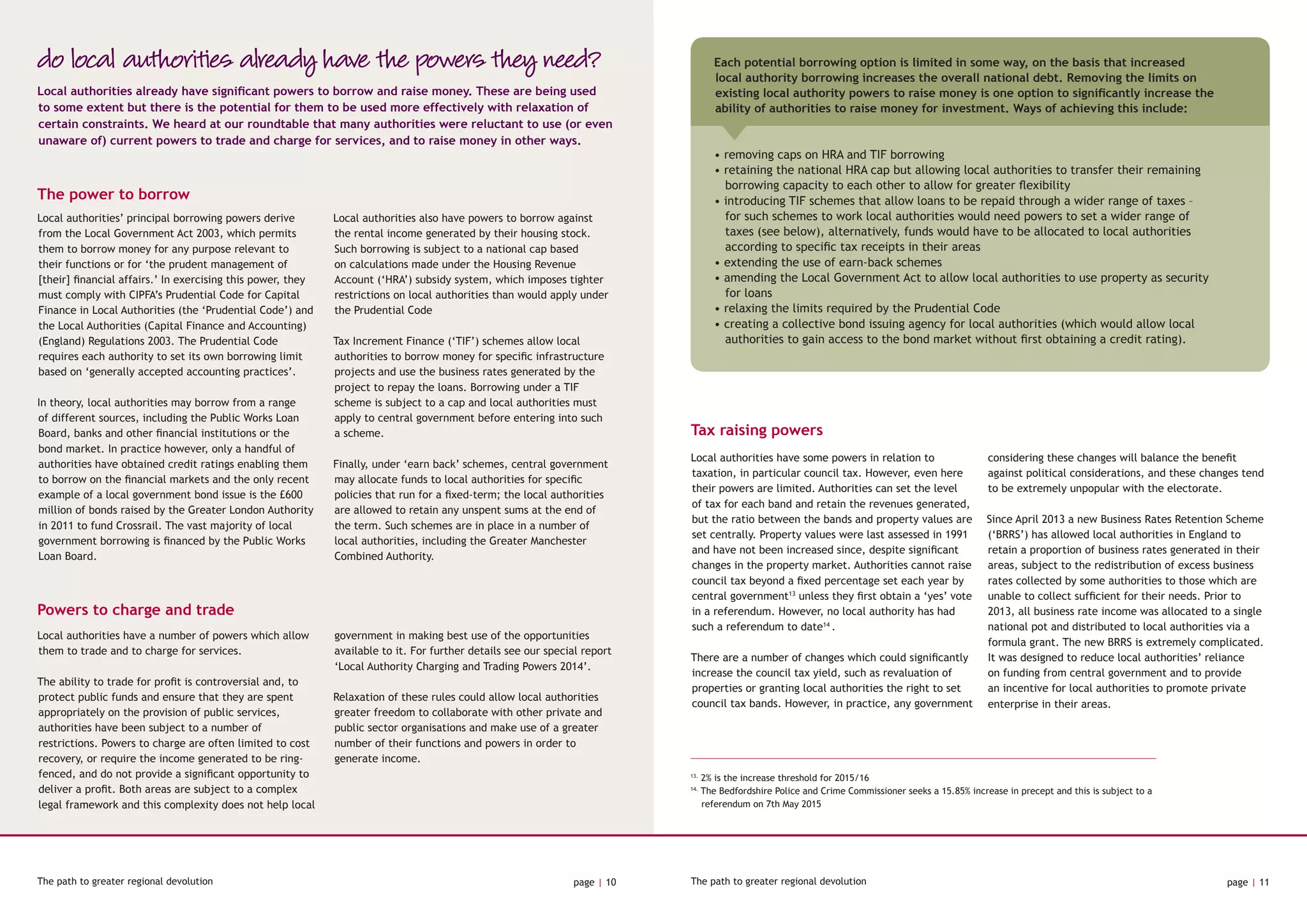 The path to greater regional devolution page | 10 The path to greater regional devolution page | 11
do local authorities already have the powers they need?
The power to borrow
Powers to charge and trade
Local authorities already have significant powers to borrow and raise money. These are being used
to some extent but there is the potential for them to be used more effectively with relaxation of
certain constraints. We heard at our roundtable that many authorities were reluctant to use (or even
unaware of) current powers to trade and charge for services, and to raise money in other ways.
Local authorities’ principal borrowing powers derive
from the Local Government Act 2003, which permits
them to borrow money for any purpose relevant to
their functions or for ‘the prudent management of
[their] financial affairs.’ In exercising this power, they
must comply with CIPFA’s Prudential Code for Capital
Finance in Local Authorities (the ‘Prudential Code’) and
the Local Authorities (Capital Finance and Accounting)
(England) Regulations 2003. The Prudential Code
requires each authority to set its own borrowing limit
based on ‘generally accepted accounting practices’.
In theory, local authorities may borrow from a range
of different sources, including the Public Works Loan
Board, banks and other financial institutions or the
bond market. In practice however, only a handful of
authorities have obtained credit ratings enabling them
to borrow on the financial markets and the only recent
example of a local government bond issue is the £600
million of bonds raised by the Greater London Authority
in 2011 to fund Crossrail. The vast majority of local
government borrowing is financed by the Public Works
Loan Board.
Local authorities also have powers to borrow against
the rental income generated by their housing stock.
Such borrowing is subject to a national cap based
on calculations made under the Housing Revenue
Account (‘HRA’) subsidy system, which imposes tighter
restrictions on local authorities than would apply under
the Prudential Code
Tax Increment Finance (‘TIF’) schemes allow local
authorities to borrow money for specific infrastructure
projects and use the business rates generated by the
project to repay the loans. Borrowing under a TIF
scheme is subject to a cap and local authorities must
apply to central government before entering into such
a scheme.
Finally, under ‘earn back’ schemes, central government
may allocate funds to local authorities for specific
policies that run for a fixed-term; the local authorities
are allowed to retain any unspent sums at the end of
the term. Such schemes are in place in a number of
local authorities, including the Greater Manchester
Combined Authority.
Local authorities have a number of powers which allow
them to trade and to charge for services.
The ability to trade for profit is controversial and, to
protect public funds and ensure that they are spent
appropriately on the provision of public services,
authorities have been subject to a number of
restrictions. Powers to charge are often limited to cost
recovery, or require the income generated to be ring-
fenced, and do not provide a significant opportunity to
deliver a profit. Both areas are subject to a complex
legal framework and this complexity does not help local
government in making best use of the opportunities
available to it. For further details see our special report
‘Local Authority Charging and Trading Powers 2014’.
Relaxation of these rules could allow local authorities
greater freedom to collaborate with other private and
public sector organisations and make use of a greater
number of their functions and powers in order to
generate income.
Tax raising powers
Local authorities have some powers in relation to
taxation, in particular council tax. However, even here
their powers are limited. Authorities can set the level
of tax for each band and retain the revenues generated,
but the ratio between the bands and property values are
set centrally. Property values were last assessed in 1991
and have not been increased since, despite significant
changes in the property market. Authorities cannot raise
council tax beyond a fixed percentage set each year by
central government13
unless they first obtain a ‘yes’ vote
in a referendum. However, no local authority has had
such a referendum to date14
.
There are a number of changes which could significantly
increase the council tax yield, such as revaluation of
properties or granting local authorities the right to set
council tax bands. However, in practice, any government
considering these changes will balance the benefit
against political considerations, and these changes tend
to be extremely unpopular with the electorate.
Since April 2013 a new Business Rates Retention Scheme
(‘BRRS’) has allowed local authorities in England to
retain a proportion of business rates generated in their
areas, subject to the redistribution of excess business
rates collected by some authorities to those which are
unable to collect sufficient for their needs. Prior to
2013, all business rate income was allocated to a single
national pot and distributed to local authorities via a
formula grant. The new BRRS is extremely complicated.
It was designed to reduce local authorities’ reliance
on funding from central government and to provide
an incentive for local authorities to promote private
enterprise in their areas.
13.
2% is the increase threshold for 2015/16
14.
The Bedfordshire Police and Crime Commissioner seeks a 15.85% increase in precept and this is subject to a 	
	 referendum on 7th May 2015
Each potential borrowing option is limited in some way, on the basis that increased
local authority borrowing increases the overall national debt. Removing the limits on
existing local authority powers to raise money is one option to significantly increase the
ability of authorities to raise money for investment. Ways of achieving this include:
• removing caps on HRA and TIF borrowing
• retaining the national HRA cap but allowing local authorities to transfer their remaining 	
borrowing capacity to each other to allow for greater flexibility
• introducing TIF schemes that allow loans to be repaid through a wider range of taxes –
for such schemes to work local authorities would need powers to set a wider range of
taxes (see below), alternatively, funds would have to be allocated to local authorities
according to specific tax receipts in their areas
• extending the use of earn-back schemes
• amending the Local Government Act to allow local authorities to use property as security
for loans
• relaxing the limits required by the Prudential Code
• creating a collective bond issuing agency for local authorities (which would allow local
authorities to gain access to the bond market without first obtaining a credit rating).
 