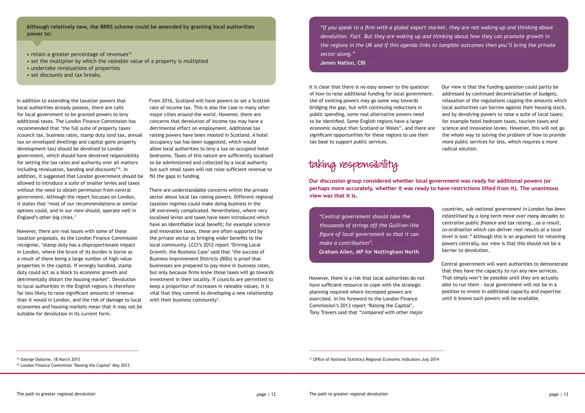 The path to greater regional devolution page | 12 The path to greater regional devolution page | 13
17.
Office of National Statistics Regional Economic Indicators July 2014
In addition to extending the taxation powers that
local authorities already possess, there are calls
for local government to be granted powers to levy
additional taxes. The London Finance Commission has
recommended that ‘the full suite of property taxes
(council tax, business rates, stamp duty land tax, annual
tax on enveloped dwellings and capital gains property
development tax) should be devolved to London
government, which should have devolved responsibility
for setting the tax rates and authority over all matters
including revaluation, banding and discounts’16
. In
addition, it suggested that London government should be
allowed to introduce a suite of smaller levies and taxes
without the need to obtain permission from central
government. Although the report focusses on London,
it states that ‘most of our recommendations or similar
options could, and in our view should, operate well in
England’s other big cities.’
However, there are real issues with some of these
taxation proposals. As the London Finance Commission
recognise, ‘stamp duty has a disproportionate impact
in London, where the brunt of its burden is borne as
a result of there being a large number of high-value
properties in the capital. If wrongly handled, stamp
duty could act as a block to economic growth and
detrimentally distort the housing market’. Devolution
to local authorities in the English regions is therefore
far less likely to raise significant amounts of revenue
than it would in London, and the risk of damage to local
economies and housing markets mean that it may not be
suitable for devolution in its current form.
From 2016, Scotland will have powers to set a Scottish
rate of income tax. This is also the case in many other
major cities around the world. However, there are
concerns that devolution of income tax may have a
detrimental effect on employment. Additional tax
raising powers have been mooted in Scotland. A hotel
occupancy tax has been suggested, which would
allow local authorities to levy a tax on occupied hotel
bedrooms. Taxes of this nature are sufficiently localised
to be administered and collected by a local authority
but such small taxes will not raise sufficient revenue to
fill the gaps in funding.
There are understandable concerns within the private
sector about local tax raising powers. Different regional
taxation regimes could make doing business in the
UK extremely complicated. Nevertheless, where very
localised levies and taxes have been introduced which
have an identifiable local benefit; for example science
and innovation taxes, these are often supported by
the private sector as bringing wider benefits to the
local community. LCCI’s 2012 report ‘Driving Local
Growth: the Business Case’ said that ‘the success of
Business Improvement Districts (BIDs) is proof that
businesses are prepared to pay more in business rates,
but only because firms know those taxes will go towards
investment in their locality. If councils are permitted to
keep a proportion of increases in rateable values, it is
vital that they commit to developing a new relationship
with their business community’.
15.
George Osborne, 18 March 2015
16.
London Finance Committee ‘Raising the Capital’ May 2013
It is clear that there is no easy answer to the question
of how to raise additional funding for local government.
Use of existing powers may go some way towards
bridging the gap, but with continuing reductions in
public spending, some real alternative powers need
to be identified. Some English regions have a larger
economic output than Scotland or Wales17
, and there are
significant opportunities for these regions to use their
tax base to support public services.
Our view is that the funding question could partly be
addressed by continued decentralisation of budgets,
relaxation of the regulations capping the amounts which
local authorities can borrow against their housing stock,
and by devolving powers to raise a suite of local taxes;
for example hotel bedroom taxes, tourism taxes and
science and innovation levies. However, this will not go
the whole way to solving the problem of how to provide
more public services for less, which requires a more
radical solution.
“If you speak to a firm with a global export market, they are not waking up and thinking about
devolution. Fact. But they are waking up and thinking about how they can promote growth in
the regions in the UK and if this agenda links to tangible outcomes then you’ll bring the private
sector along.”
James Nation, CBI
However, there is a risk that local authorities do not
have sufficient resource to cope with the strategic
planning required where increased powers are
exercised. In his foreword to the London Finance
Commission’s 2013 report ‘Raising the Capital’,
Tony Travers said that “compared with other major
countries, sub-national government in London has been
infantilised by a long term move over many decades to
centralise public finance and tax raising...as a result,
co-ordination which can deliver real results at a local
level is lost.” Although this is an argument for retaining
powers centrally, our view is that this should not be a
barrier to devolution.
Central government will want authorities to demonstrate
that they have the capacity to run any new services.
That simply won’t be possible until they are actually
able to run them - local government will not be in a
position to invest in additional capacity and expertise
until it knows such powers will be available.
Our discussion group considered whether local government was ready for additional powers (or
perhaps more accurately, whether it was ready to have restrictions lifted from it). The unanimous
view was that it is.
taking responsibility
“Central government should take the
thousands of strings off the Gulliver-like
figure of local government so that it can
make a contribution”.
Graham Allen, MP for Nottingham North
Although relatively new, the BRRS scheme could be amended by granting local authorities
power to:
• retain a greater percentage of revenues15
• set the multiplier by which the rateable value of a property is multiplied
• undertake revaluations of properties
• set discounts and tax breaks.
 