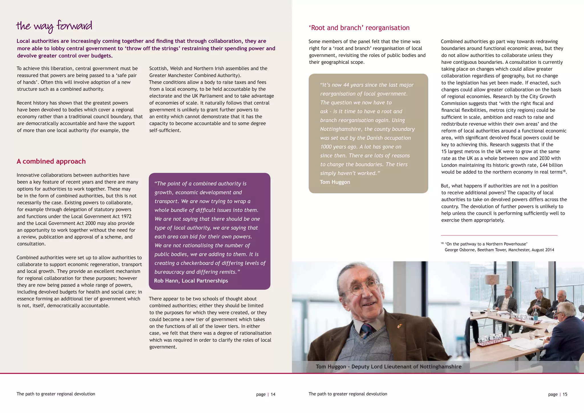 the way forward
A combined approach
To achieve this liberation, central government must be
reassured that powers are being passed to a ‘safe pair
of hands’. Often this will involve adoption of a new
structure such as a combined authority.
Recent history has shown that the greatest powers
have been devolved to bodies which cover a regional
economy rather than a traditional council boundary, that
are democratically accountable and have the support
of more than one local authority (for example, the
Scottish, Welsh and Northern Irish assemblies and the
Greater Manchester Combined Authority).
These conditions allow a body to raise taxes and fees
from a local economy, to be held accountable by the
electorate and the UK Parliament and to take advantage
of economies of scale. It naturally follows that central
government is unlikely to grant further powers to
an entity which cannot demonstrate that it has the
capacity to become accountable and to some degree
self-sufficient.
Local authorities are increasingly coming together and finding that through collaboration, they are
more able to lobby central government to ‘throw off the strings’ restraining their spending power and
devolve greater control over budgets.
Innovative collaborations between authorities have
been a key feature of recent years and there are many
options for authorities to work together. These may
be in the form of combined authorities, but this is not
necessarily the case. Existing powers to collaborate,
for example through delegation of statutory powers
and functions under the Local Government Act 1972
and the Local Government Act 2000 may also provide
an opportunity to work together without the need for
a review, publication and approval of a scheme, and
consultation.
Combined authorities were set up to allow authorities to
collaborate to support economic regeneration, transport
and local growth. They provide an excellent mechanism
for regional collaboration for these purposes; however
they are now being passed a whole range of powers,
including devolved budgets for health and social care; in
essence forming an additional tier of government which
is not, itself, democratically accountable.
There appear to be two schools of thought about
combined authorities; either they should be limited
to the purposes for which they were created, or they
could become a new tier of government which takes
on the functions of all of the lower tiers. In either
case, we felt that there was a degree of rationalisation
which was required in order to clarify the roles of local
government.
‘Root and branch’ reorganisation
Some members of the panel felt that the time was
right for a ‘root and branch’ reorganisation of local
government, revisiting the roles of public bodies and
their geographical scope.
Combined authorities go part way towards redrawing
boundaries around functional economic areas, but they
do not allow authorities to collaborate unless they
have contiguous boundaries. A consultation is currently
taking place on changes which could allow greater
collaboration regardless of geography, but no change
to the legislation has yet been made. If enacted, such
changes could allow greater collaboration on the basis
of regional economies. Research by the City Growth
Commission suggests that ‘with the right fiscal and
financial flexibilities, metros (city regions) could be
sufficient in scale, ambition and reach to raise and
redistribute revenue within their own areas’ and the
reform of local authorities around a functional economic
area, with significant devolved fiscal powers could be
key to achieving this. Research suggests that if the
15 largest metros in the UK were to grow at the same
rate as the UK as a whole between now and 2030 with
London maintaining its historic growth rate, £44 billion
would be added to the northern economy in real terms18
.
But, what happens if authorities are not in a position
to receive additional powers? The capacity of local
authorities to take on devolved powers differs across the
country. The devolution of further powers is unlikely to
help unless the council is performing sufficiently well to
exercise them appropriately.
The path to greater regional devolution page | 14 The path to greater regional devolution page | 15
“It’s now 44 years since the last major
reorganisation of local government.
The question we now have to
ask - is it time to have a root and
branch reorganisation again. Using
Nottinghamshire, the county boundary
was set out by the Danish occupation
1000 years ago. A lot has gone on
since then. There are lots of reasons
to change the boundaries. The tiers
simply haven’t worked.”
Tom Huggon
18.
‘On the pathway to a Northern Powerhouse’
	 George Osborne, Beetham Tower, Manchester, August 2014
“The point of a combined authority is
growth, economic development and
transport. We are now trying to wrap a
whole bundle of difficult issues into them.
We are not saying that there should be one
type of local authority, we are saying that
each area can bid for their own powers.
We are not rationalising the number of
public bodies, we are adding to them. It is
creating a checkerboard of differing levels of
bureaucracy and differing remits.”
Rob Hann, Local Partnerships
Tom Huggon - Deputy Lord Lieutenant of Nottinghamshire
 