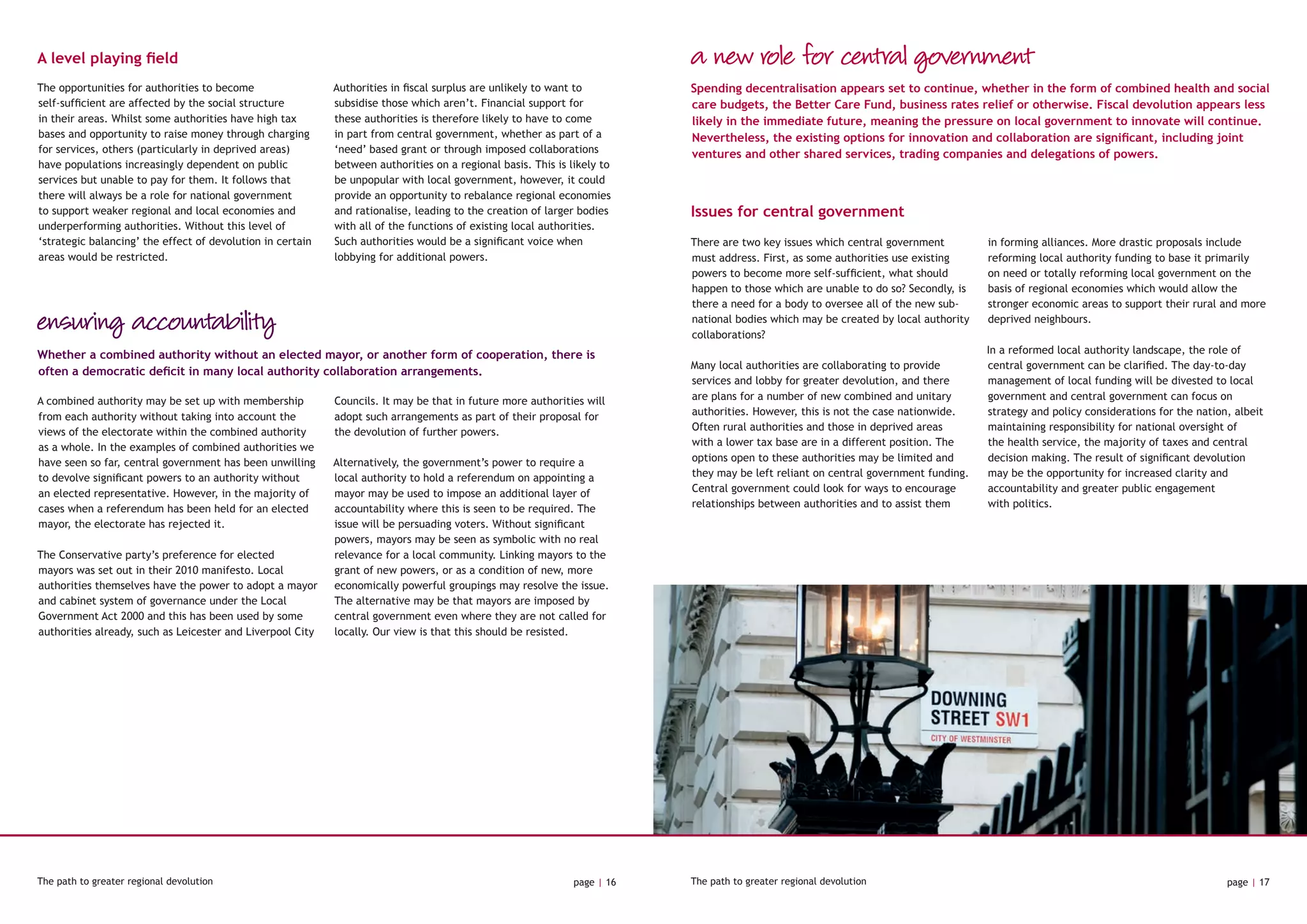 A level playing field
The opportunities for authorities to become
self-sufficient are affected by the social structure
in their areas. Whilst some authorities have high tax
bases and opportunity to raise money through charging
for services, others (particularly in deprived areas)
have populations increasingly dependent on public
services but unable to pay for them. It follows that
there will always be a role for national government
to support weaker regional and local economies and
underperforming authorities. Without this level of
‘strategic balancing’ the effect of devolution in certain
areas would be restricted.
Authorities in fiscal surplus are unlikely to want to
subsidise those which aren’t. Financial support for
these authorities is therefore likely to have to come
in part from central government, whether as part of a
‘need’ based grant or through imposed collaborations
between authorities on a regional basis. This is likely to
be unpopular with local government, however, it could
provide an opportunity to rebalance regional economies
and rationalise, leading to the creation of larger bodies
with all of the functions of existing local authorities.
Such authorities would be a significant voice when
lobbying for additional powers.
ensuring accountability
A combined authority may be set up with membership
from each authority without taking into account the
views of the electorate within the combined authority
as a whole. In the examples of combined authorities we
have seen so far, central government has been unwilling
to devolve significant powers to an authority without
an elected representative. However, in the majority of
cases when a referendum has been held for an elected
mayor, the electorate has rejected it.
The Conservative party’s preference for elected
mayors was set out in their 2010 manifesto. Local
authorities themselves have the power to adopt a mayor
and cabinet system of governance under the Local
Government Act 2000 and this has been used by some
authorities already, such as Leicester and Liverpool City
Councils. It may be that in future more authorities will
adopt such arrangements as part of their proposal for
the devolution of further powers.
Alternatively, the government’s power to require a
local authority to hold a referendum on appointing a
mayor may be used to impose an additional layer of
accountability where this is seen to be required. The
issue will be persuading voters. Without significant
powers, mayors may be seen as symbolic with no real
relevance for a local community. Linking mayors to the
grant of new powers, or as a condition of new, more
economically powerful groupings may resolve the issue.
The alternative may be that mayors are imposed by
central government even where they are not called for
locally. Our view is that this should be resisted.
Whether a combined authority without an elected mayor, or another form of cooperation, there is
often a democratic deficit in many local authority collaboration arrangements.
Issues for central government
a new role for central government
Spending decentralisation appears set to continue, whether in the form of combined health and social
care budgets, the Better Care Fund, business rates relief or otherwise. Fiscal devolution appears less
likely in the immediate future, meaning the pressure on local government to innovate will continue.
Nevertheless, the existing options for innovation and collaboration are significant, including joint
ventures and other shared services, trading companies and delegations of powers.
There are two key issues which central government
must address. First, as some authorities use existing
powers to become more self-sufficient, what should
happen to those which are unable to do so? Secondly, is
there a need for a body to oversee all of the new sub-
national bodies which may be created by local authority
collaborations?
Many local authorities are collaborating to provide
services and lobby for greater devolution, and there
are plans for a number of new combined and unitary
authorities. However, this is not the case nationwide.
Often rural authorities and those in deprived areas
with a lower tax base are in a different position. The
options open to these authorities may be limited and
they may be left reliant on central government funding.
Central government could look for ways to encourage
relationships between authorities and to assist them
in forming alliances. More drastic proposals include
reforming local authority funding to base it primarily
on need or totally reforming local government on the
basis of regional economies which would allow the
stronger economic areas to support their rural and more
deprived neighbours.
In a reformed local authority landscape, the role of
central government can be clarified. The day-to-day
management of local funding will be divested to local
government and central government can focus on
strategy and policy considerations for the nation, albeit
maintaining responsibility for national oversight of
the health service, the majority of taxes and central
decision making. The result of significant devolution
may be the opportunity for increased clarity and
accountability and greater public engagement
with politics.
The path to greater regional devolution page | 16 The path to greater regional devolution page | 17
 