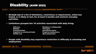 Disability (AIHW 2022)
 At least one of a list of limitations, restrictions or impairments, which has
lasted, or is likely to last, for at least 6 months and restricts everyday
activities.
 Limitations grouped into 10 activities associated with daily living:
 People with disability may experience restriction or difficulty in schooling and
employment.
Self-care
Mobility
Communication
Cognitive or emotional tasks
Health care
Reading or writing tasks
Transport
Household chores
Property maintenance
Meal preparation
 
