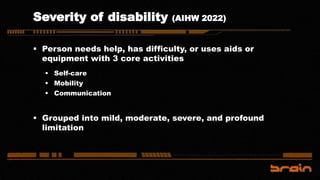 Severity of disability (AIHW 2022)
 Person needs help, has difficulty, or uses aids or
equipment with 3 core activities
 Self-care
 Mobility
 Communication
 Grouped into mild, moderate, severe, and profound
limitation
 