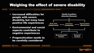 Weighing the effect of severe disability
 Increased difficulties for
people with severe
disability, but many have
positive life experiences
 Environmental and social
aspects contribute to
negative experiences
 Prognostication needs to
be carefully considered
Health Condition
(disorder/disease)
Environmental
Factors
Personal
Factors
Body F&S
(Impairment)
Activities
(Limitation)
Participation
(Restriction)
 