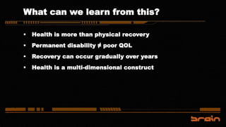 What can we learn from this?
 Health is more than physical recovery
 Permanent disability ≠ poor QOL
 Recovery can occur gradually over years
 Health is a multi-dimensional construct
 