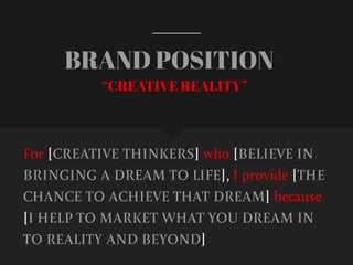 BRAND POSITION
For [CREATIVE THINKERS] who [BELIEVE IN
BRINGING A DREAM TO LIFE], I provide [THE
CHANCE TO ACHIEVE THAT DREAM] because
[I HELP TO MARKET WHAT YOU DREAM IN
TO REALITY AND BEYOND]
“CREATIVE REALITY”
 