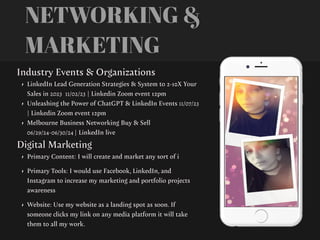 NETWORKING &
MARKETING
Industry Events & Organizations
• LinkedIn Lead Generation Strategies & System to 2-10X Your
Sales in 2023 11/02/23 | Linkedin Zoom event 12pm
• Unleashing the Power of ChatGPT & LinkedIn Events 11/07/23
| Linkedin Zoom event 12pm
• Melbourne Business Networking Buy & Sell
06/29/24-06/30/24 | LinkedIn live
Digital Marketing
• Primary Content: I will create and market any sort of i
• Primary Tools: I would use Facebook, LinkedIn, and
Instagram to increase my marketing and portfolio projects
awareness
• Website: Use my website as a landing spot as soon. If
someone clicks my link on any media platform it will take
them to all my work.
 