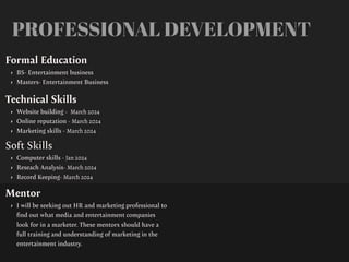 PROFESSIONAL DEVELOPMENT
Mentor
• I will be seeking out HR and marketing professional to
fi
nd out what media and entertainment companies
look for in a marketer. These mentors should have a
full training and understanding of marketing in the
entertainment industry.
Formal Education
• BS- Entertainment business
• Masters- Entertainment Business
Technical Skills
• Website building - March 2024
• Online reputation - March 2024
• Marketing skills - March 2024
Soft Skills
• Computer skills - Jan 2024
• Reseach Analysis- March 2024
• Record Keeping- March 2024
 