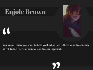 Enjole Brown
You know [where you want to be]? Well, what I do is [help your dream come
alive]. In fact, [we can achieve our dreams together].
“
 