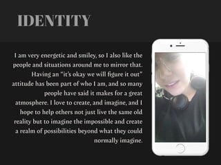 I am very energetic and smiley, so I also like the
people and situations around me to mirror that.
Having an “it’s okay we will
fi
gure it out”
attitude has been part of who I am, and so many
people have said it makes for a great
atmosphere. I love to create, and imagine, and I
hope to help others not just live the same old
reality but to imagine the impossible and create
a realm of possibilities beyond what they could
normally imagine.
IDENTITY
 