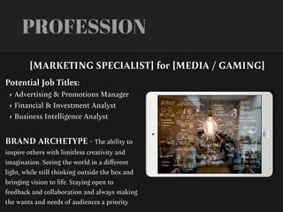 PROFESSION
Potential Job Titles:
• Advertising & Promotions Manager
• Financial & Investment Analyst
• Business Intelligence Analyst
BRAND ARCHETYPE - The ability to
inspire others with limitless creativity and
imagination. Seeing the world in a di
ff
erent
light, while still thinking outside the box and
bringing vision to life. Staying open to
feedback and collaboration and always making
the wants and needs of audiences a priority
[MARKETING SPECIALIST] for [MEDIA / GAMING]
 
