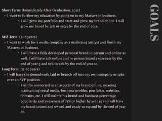 GOALS
Short Term: (Immediately After Graduation, 2025)
• I want to further my education by going on to my Masters in business.
‣ I will grow my portfolio and start and grow my brand online. I will
grow my brand by 25% or more by the end of 2024.
Mid Term: (5-10 years)
• I want to work for a media company as a marketing analyst and
fi
nish my
Masters in business.
‣ I will have a fully developed personal brand in person and online as
well. I will have 50% online and in-person brand awareness by the
end of year 5 and 85% to 90% by the end of year 10.
Long Term: (15-20 years)
• I will have the groundwork laid to branch o
ff
into my own company or take
over an SVP position.
‣ I will be connected in all aspects of my brand online, meaning
maintaining social media, business pro
fi
les, portfolios, websites,
domains, etc. I will maintain a brand and business percentage
popularity and awareness of 75% or higher by year 15 and will have
my brand coined and owned and ready to expand by the end of year
20.
 