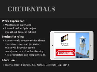 CREDENTIALS
Work Experience:
• Management, supervisor
• Research and analysis project
throughout degree at full sail
Education:
• Entertainment Business, B.S., Full Sail University (Exp. 2025 )
Leadership roles:
• I am currently a supervisor for Sheetz
convenience store and gas station.
Which will help with people
management as well as data-keeping.
Also organization and computer skills.
 