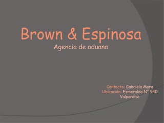 Brown & Espinosa
    Agencia de aduana




                     Contacto: Gabriela Mora
                   Ubicación: Esmeralda N° 940
                            Valparaíso
 
