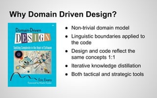Why Domain Driven Design?
● Non-trivial domain model
● Linguistic boundaries applied to
the code
● Design and code reflect the
same concepts 1:1
● Iterative knowledge distillation
● Both tactical and strategic tools
 