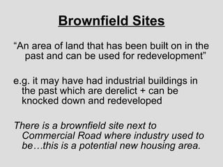 Brownfield Sites “ An area of land that has been built on in the past and can be used for redevelopment” e.g. it may have had industrial buildings in the past which are derelict + can be knocked down and redeveloped There is a brownfield site next to Commercial Road where industry used to be…this is a potential new housing area. 