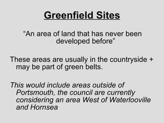 Greenfield Sites “ An area of land that has never been developed before” These areas are usually in the countryside + may be part of green belts. This would include areas outside of Portsmouth, the council are currently considering an area West of Waterlooville and Hornsea 