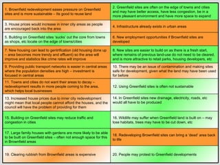 1. Brownfield redevelopment eases pressure on Greenfield sites and is more sustainable – Its good to reuse land 2. Greenfield sites are often on the edge of towns and cities and may have better access, have less congestion, be in a more pleasant environment and have more space to expand 3. House prices would increase in inner city areas as people are encouraged back into the area 4. Infrastructure already exists in urban areas 5. Building on Greenfield sites ‘sucks’ out the core from towns as shops, etc locate on the edge of towns/cities 6. New employment opportunities if Brownfield sites are developed 7. New housing can lead to gentrification (old housing done up – area becomes more trendy and affluent) so the area will improve and statistics like crime rates will improve 8. New sites are easier to build on as there is a fresh start, where remains of previous land-use do not need to be cleared, and is more attractive to retail parks, housing developers, etc 9. Providing public transport networks is easier in central areas where the population densities are high – investment is focused in central areas 10. There may be an issue of contamination and making sites safe for development, given what the land may have been used for before 11. Towns and cities do not want their areas to decay – redevelopment results in more people coming to the area, which helps local businesses 12. Using Greenfield sites is often not sustainable 13. Increased house prices due to inner city redevelopment might mean that local people cannot afford the houses, and the council will have the problem of providing for them 14. In Greenfield sites new drainage, electricity, roads, etc would all have to be produced 15. Building on Greenfield sites may reduce traffic and congestion in cities 16. Wildlife may suffer when Greenfield land is built on – may lose habitats, trees may have to be cut down, etc 17. Large family houses with gardens are more likely to be able to be built on Greenfield sites – often not enough space for this in Brownfield areas 18. Redeveloping Brownfield sites can bring a ‘dead’ area back to life 19. Clearing rubbish from Brownfield areas is expensive 20. People may protest to Greenfield developments 