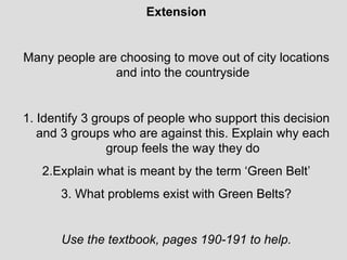 Extension Many people are choosing to move out of city locations and into the countryside 1. Identify 3 groups of people who support this decision and 3 groups who are against this. Explain why each group feels the way they do 2.Explain what is meant by the term ‘Green Belt’ 3. What problems exist with Green Belts? Use the textbook, pages 190-191 to help. 