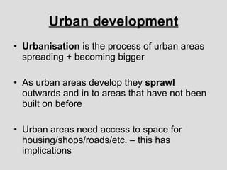Urban development Urbanisation  is the process of urban areas spreading + becoming bigger As urban areas develop they  sprawl  outwards and in to areas that have not been built on before Urban areas need access to space for housing/shops/roads/etc. – this has implications 