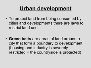 Urban development To protect land from being consumed by cities and developments there are laws to restrict land use Green belts  are areas of land around a city that form a boundary to development (housing and industry is severely restricted + the countryside is protected) 