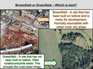 Brownfield or Greenfield – Which is best? Brownfield - A site that has been built on before and is ready for development. Normally associated with urban inner city areas Greenfield – A site that has not been built on before. Often rural/countryside areas. This includes the rural-urban fringe. 