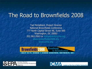 The Road to Brownfields 2008 Tad McGalliard, Project Director National Brownfields Conference 777 North Capitol Street NE, Suite 500 Washington, DC 20002 202.962-3563 or  [email_address] www.brownfields2008.org www.icma.org 