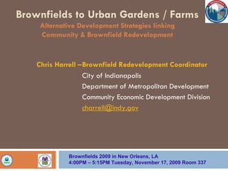 Brownfields to Urban Gardens / Farms
     Alternative Development Strategies linking
     Community & Brownfield Redevelopment


    Chris Harrell –Brownfield Redevelopment Coordinator
                   City of Indianapolis
                   Department of Metropolitan Development
                   Community Economic Development Division
                   charrell@indy.gov




              Brownfields 2009 in New Orleans, LA
              4:00PM – 5:15PM Tuesday, November 17, 2009 Room 337
 