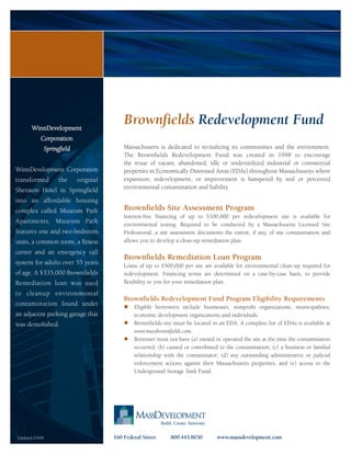 WinnDevelopment
                                             Brownfields Redevelopment Fund
           Corporation
                Springfield                  Massachusetts is dedicated to revitalizing its communities and the environment.
                                             The Brownfields Redevelopment Fund was created in 1998 to encourage
                                             the reuse of vacant, abandoned, idle or underutilized industrial or commercial
WinnDevelopment Corporation                  properties in Economically Distressed Areas (EDAs) throughout Massachusetts where
transformed           the     original       expansion, redevelopment, or improvement is hampered by real or perceived
                                             environmental contamination and liability.
Sheraton Hotel in Springfield
into an affordable housing
complex called Museum Park                   Brownfields Site Assessment Program
                                             Interest-free financing of up to $100,000 per redevelopment site is available for
Apartments. Museum Park                      environmental testing. Required to be conducted by a Massachusetts Licensed Site
features one and two-bedroom                 Professional, a site assessment documents the extent, if any, of site contamination and
units, a common room, a fitness              allows you to develop a clean-up remediation plan.

center and an emergency call
                                             Brownfields Remediation Loan Program
system for adults over 55 years              Loans of up to $500,000 per site are available for environmental clean-up required for
of age. A $335,000 Brownfields               redevelopment. Financing terms are determined on a case-by-case basis, to provide
Remediation loan was used                    flexibility to you for your remediation plan.

to cleanup environmental
                                             Brownfields Redevelopment Fund Program Eligibility Requirements
contamination found under                        Eligible borrowers include businesses, nonprofit organizations, municipalities,
an adjacent parking garage that                  economic development organizations and individuals.
was demolished.                                  Brownfields site must be located in an EDA. A complete list of EDAs is available at
                                                 www.massbrownfields.com.
                                                 Borrower must not have (a) owned or operated the site at the time the contamination
                                                 occurred; (b) caused or contributed to the contamination; (c) a business or familial
                                                 relationship with the contaminator; (d) any outstanding administrative or judicial
                                                 enforcement actions against their Massachusetts properties; and (e) access to the
                                                 Underground Storage Tank Fund.




Updated 03/09                            160 Federal Street     800.445.8030        www.massdevelopment.com
 