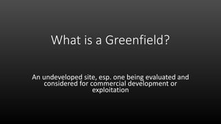 What is a Greenfield?
An undeveloped site, esp. one being evaluated and
considered for commercial development or
exploitation
 
