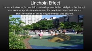 Linchpin Effect
In some instances, brownfields redevelopment is the catalyst or the linchpin
that creates a positive environment for new investment and leads to
transformation of entire neighborhoods and districts.
 