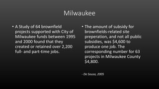 Milwaukee
• A Study of 64 brownfield
projects supported with City of
Milwaukee funds between 1995
and 2000 found that they
created or retained over 2,200
full- and part-time jobs.
• The amount of subsidy for
brownfields-related site
preperation, and not all public
subsidies, was $4,600 to
produce one job. The
corresponding number for 63
projects in Milwaukee County
$4,800.
- De Sousa, 2005
 