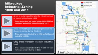 Areas in red are additions to the city’s inventory
of industrial land since 1998
• These areas were not zoned industrial in 1998 but
had been rezoned for industrial use by 2011.
Areas shaded blue on the map experienced no
change in zoning during this time
• These were zoned industrial in 1998 and still zoned
industrial in 2011.
Gray areas represent losses of industrial
land
• These areas were zoned industrial in 1998 but were
no longer zoned industrial by 2011.
Milwaukee
Industrial Zoning
1998 and 2011
 