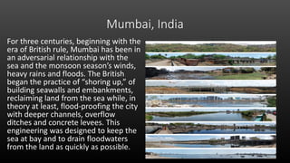 Mumbai, India
For three centuries, beginning with the
era of British rule, Mumbai has been in
an adversarial relationship with the
sea and the monsoon season’s winds,
heavy rains and floods. The British
began the practice of “shoring up,” of
building seawalls and embankments,
reclaiming land from the sea while, in
theory at least, flood-proofing the city
with deeper channels, overflow
ditches and concrete levees. This
engineering was designed to keep the
sea at bay and to drain floodwaters
from the land as quickly as possible.
Mumbai, India
For three centuries, beginning with the era of British rule, Mumbai has been in an
adversarial relationship with the sea and the monsoon season’s winds, heavy rains and
floods. The British began the practice of “shoring up,” of building seawalls and
embankments, reclaiming land from the sea while, in theory at least, flood-proofing the
city with deeper channels, overflow ditches and concrete levees. This engineering was
designed to keep the sea at bay and to drain floodwaters from the land as quickly as
possible.
Mumbai, India
 