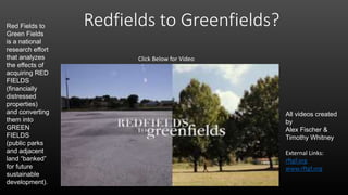 Redfields to Greenfields?
Click Below for Video
All videos created
by
Alex Fischer &
Timothy Whitney
External Links:
rftgf.org
www.rftgf.org
Red Fields to
Green Fields
is a national
research effort
that analyzes
the effects of
acquiring RED
FIELDS
(financially
distressed
properties)
and converting
them into
GREEN
FIELDS
(public parks
and adjacent
land “banked”
for future
sustainable
development).
 