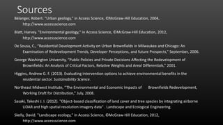 Sources
Bélanger, Robert. "Urban geology," in Access Science, ©McGraw-Hill Education, 2004,
http://www.accessscience.com
Blatt, Harvey. "Environmental geology," in Access Science, ©McGraw-Hill Education, 2012,
http://www.accessscience.com
De Sousa, C., “Residential Development Activity on Urban Brownfields in Milwaukee and Chicago: An
Examination of Redevelopment Trends, Developer Perceptions, and future Prospects,” September, 2006.
George Washington University, “Public Policies and Private Decisions Affecting the Redevelopment of
Brownfields: An Analysis of Critical Factors, Relative Weights and Areal Differentials,” 2001.
Higgins, Andrew G. F. (2013). Evaluating intervention options to achieve environmental benefits in the
residential sector. Sustainability Science.
Northeast Midwest Institute, “The Environmental and Economic Impacts of Brownfields Redevelopment,
Working Draft for Distribution,” July, 2008.
Sasaki, Takeshi J. I. (2012). "Object-based classification of land cover and tree species by integrating airborne
LiDAR and high spatial resolution imagery data" . Landscape and Ecological Engineering.
Skelly, David. "Landscape ecology," in Access Science, ©McGraw-Hill Education, 2012,
http://www.accessscience.com
 
