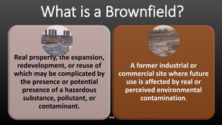 What is a Brownfield?
A former industrial or
commercial site where future
use is affected by real or
perceived environmental
contamination.
Real property, the expansion,
redevelopment, or reuse of
which may be complicated by
the presence or potential
presence of a hazardous
substance, pollutant, or
contaminant.
 