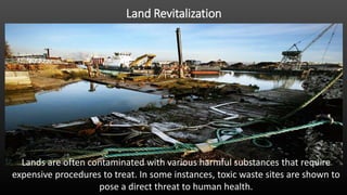 Land Revitalization
Lands are often contaminated with various harmful substances that require
expensive procedures to treat. In some instances, toxic waste sites are shown to
pose a direct threat to human health.
 