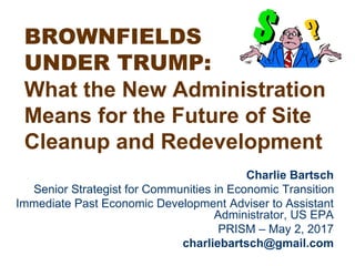 BROWNFIELDS
UNDER TRUMP:
What the New Administration
Means for the Future of Site
Cleanup and Redevelopment
Charlie Bartsch
Senior Strategist for Communities in Economic Transition
Immediate Past Economic Development Adviser to Assistant
Administrator, US EPA
PRISM – May 2, 2017
charliebartsch@gmail.com
 