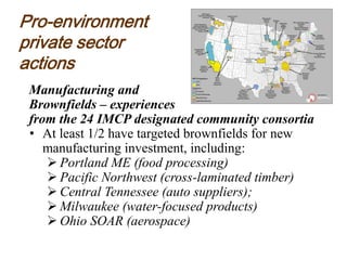Pro-environment
private sector
actions
Manufacturing and
Brownfields – experiences
from the 24 IMCP designated community consortia
• At least 1/2 have targeted brownfields for new
manufacturing investment, including:
 Portland ME (food processing)
 Pacific Northwest (cross-laminated timber)
 Central Tennessee (auto suppliers);
 Milwaukee (water-focused products)
 Ohio SOAR (aerospace)
 
